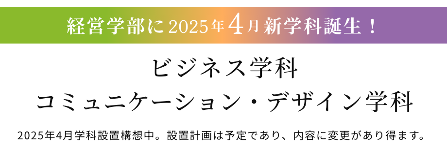 経営学部に2025年4月新学科誕生！ビジネス学科コミュニケーション・デザイン学科 ※2025年4⽉学科設置構想中。設置計画は予定であり、内容に変更があり得ます。