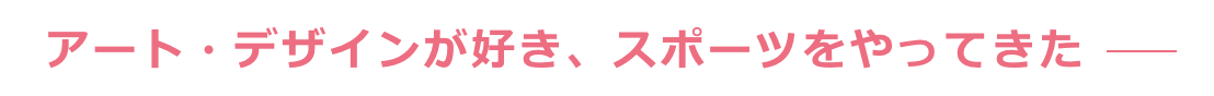アート・デザインが好き、スポーツをやってきた