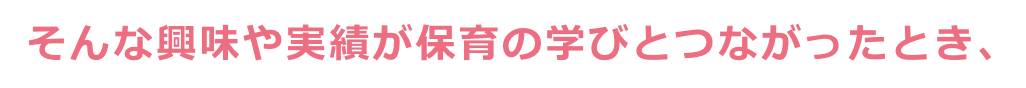 そんな興味や実績が保育の学びとつながったとき、