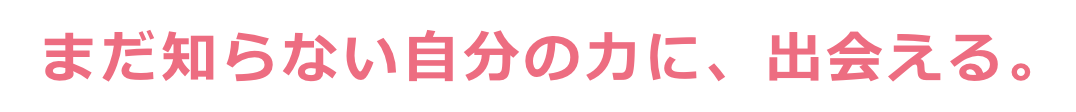 まだ知らない自分の力に、出会える。