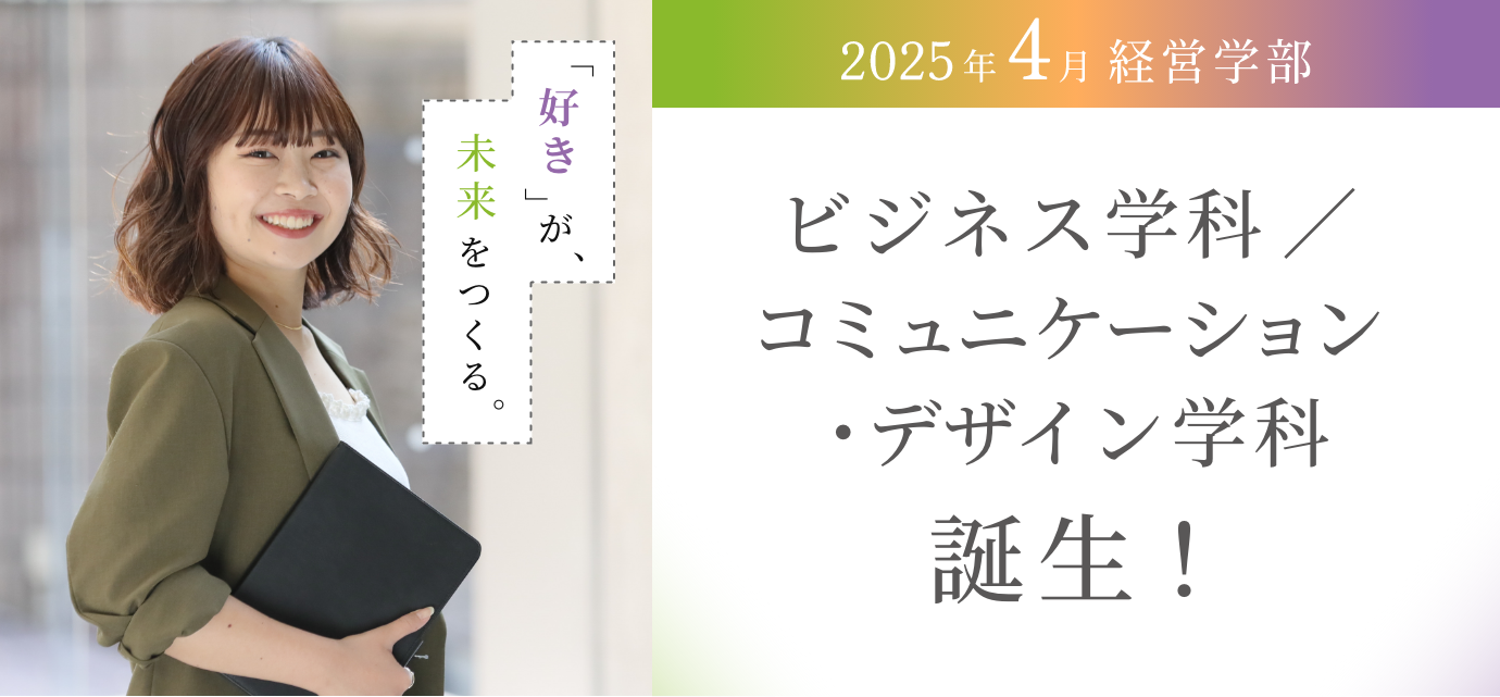 2025年4月経営学部 ビジネス学科／コミュニケーションデザイン学科誕生！